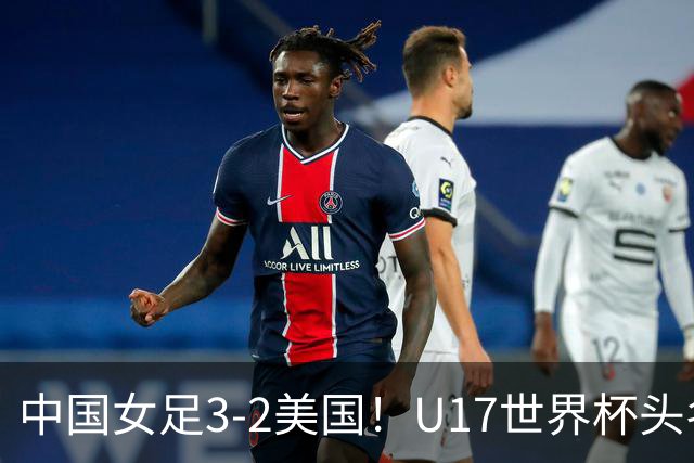 中国女足3-2美国！U17世界杯头名出线 将战法国 刘雨希世界波+双响