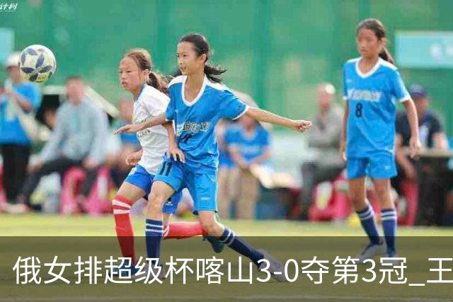 俄女排超级杯喀山3-0夺第3冠 王云蕗无缘留洋首冠