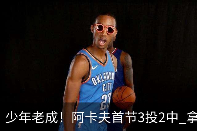 少年老成！阿卡夫首节3投2中 拿到7分1篮板3助攻1盖帽&没有失误