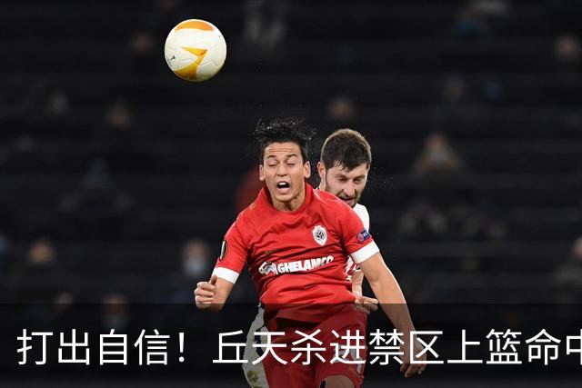 打出自信！丘天杀进禁区上篮命中，阿祖被桑普森封盖裁判吹犯规