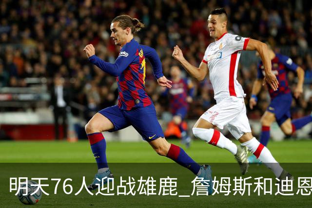 明天76人迎战雄鹿 詹姆斯&迪恩·韦德出战成疑 恩比德可以出战