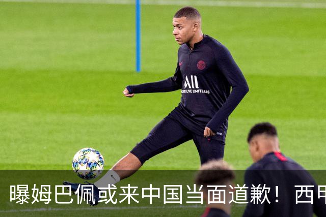 曝姆巴佩或来中国当面道歉！西甲主席也考虑来华 涉及4亿欧收入