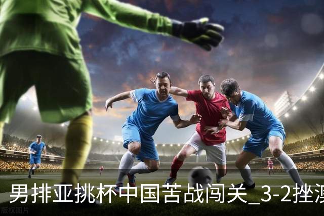 男排亚挑杯中国苦战闯关 3-2挫澳大利亚将争第5名