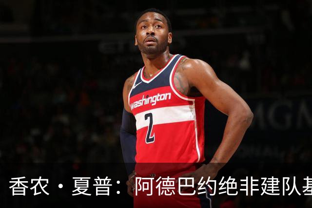 香农·夏普：阿德巴约绝非建队基石 他只是出色的辅助球员