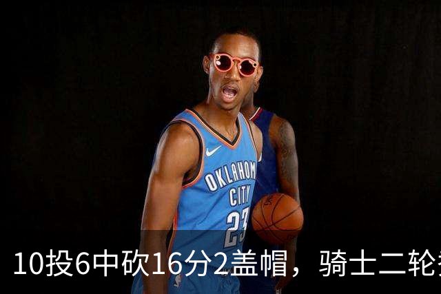 10投6中砍16分2盖帽，骑士二轮秀首秀拿到比赛用球