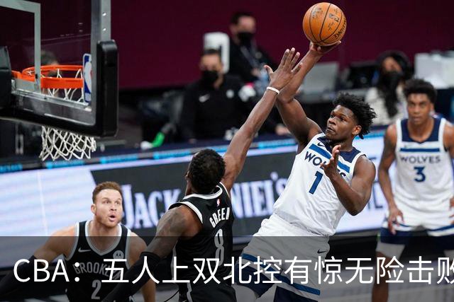 CBA：五人上双北控有惊无险击败江苏